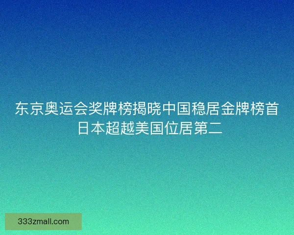 东京奥运会奖牌榜揭晓中国稳居金牌榜首 日本超越美国位居第二